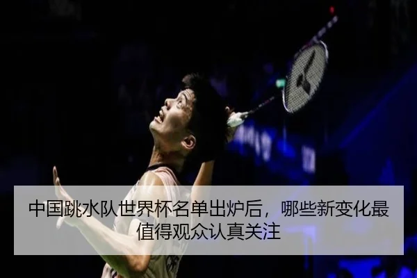 中国跳水队世界杯名单出炉后，哪些新变化最值得观众认真关注